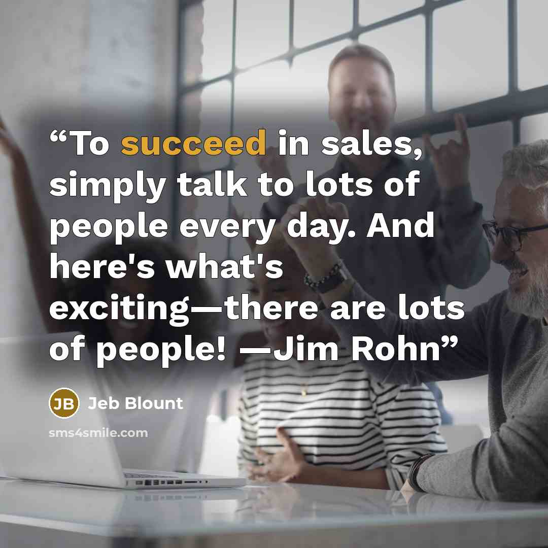 “To succeed in sales, simply talk to lots of people every day. And here's what's exciting—there are lots of people! —Jim Rohn” quote by Jeb Blount