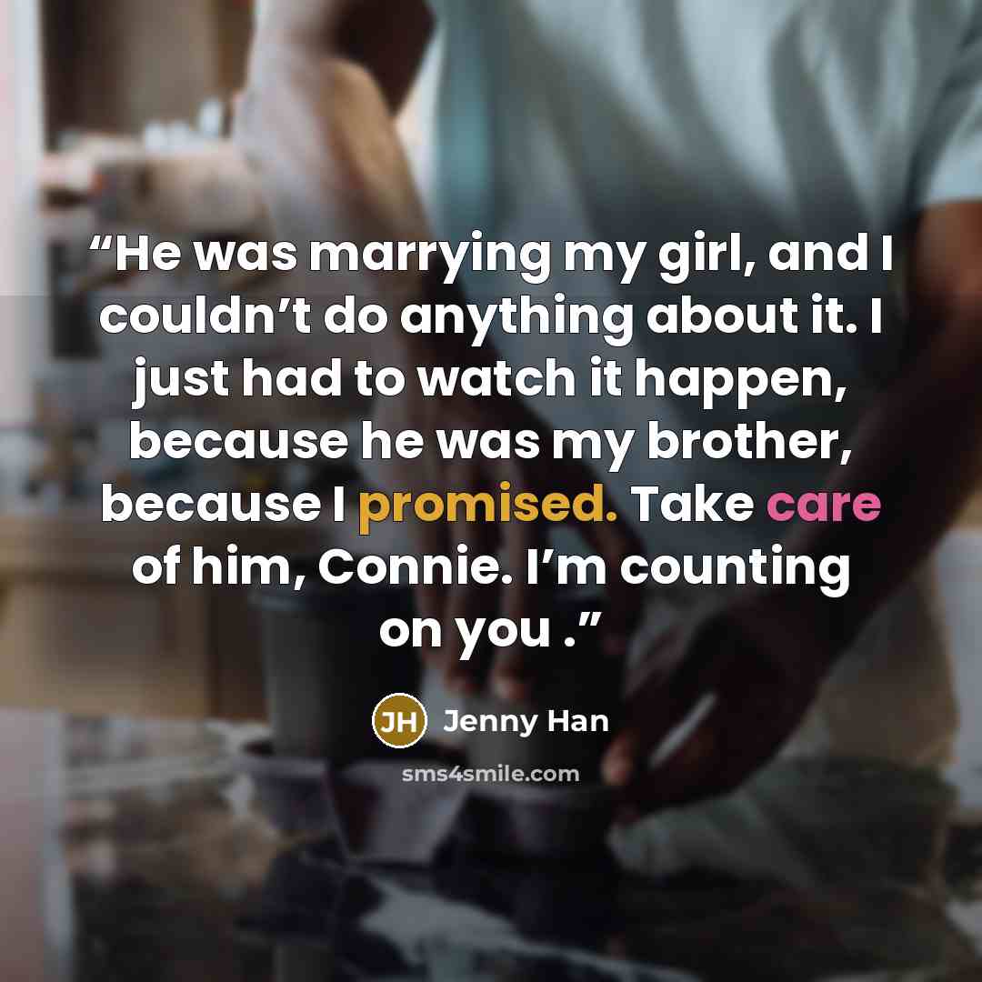 “He was marrying my girl, and I couldn’t do anything about it. I just had to watch it happen, because he was my brother, because I promised. Take care of him, Connie. I’m counting on you .” quote by Jenny Han