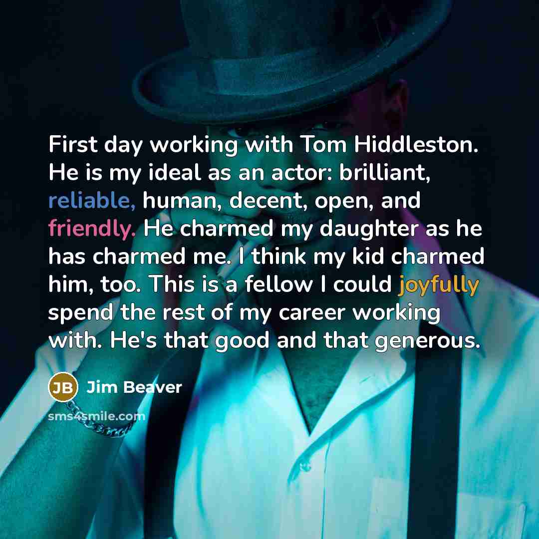 “First day working with Tom Hiddleston. He is my ideal as an actor: brilliant, reliable, human, decent, open, and friendly. He charmed my daughter as he has charmed me. I think my kid charmed him, too. This is a fellow I could joyfully spend the rest of my career working with. He's that good and…” quote by Jim Beaver