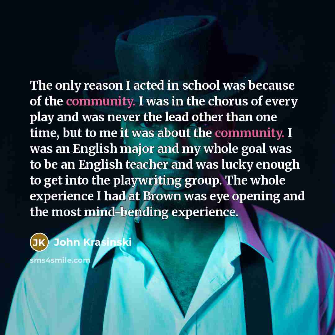 “The only reason I acted in school was because of the community. I was in the chorus of every play and was never the lead other than one time, but to me it was about the community. I was an English major and my whole goal was to be an English teacher and was lucky enough to get into the playwriting…” quote by John Krasinski