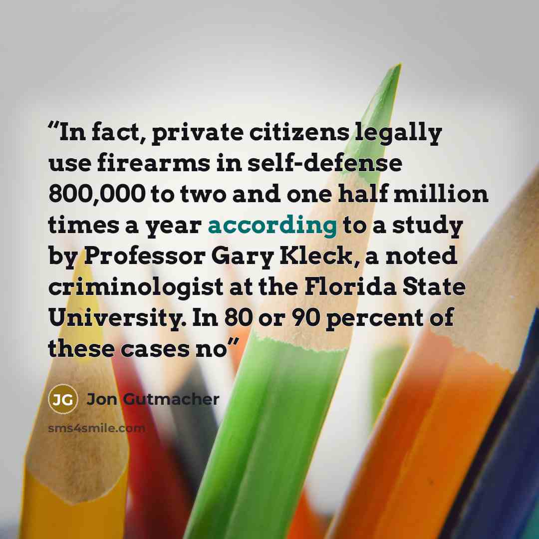 “In fact, private citizens legally use firearms in self-defense 800,000 to two and one half million times a year according to a study by Professor Gary Kleck, a noted criminologist at the Florida State University. In 80 or 90 percent of these cases no” quote by Jon Gutmacher