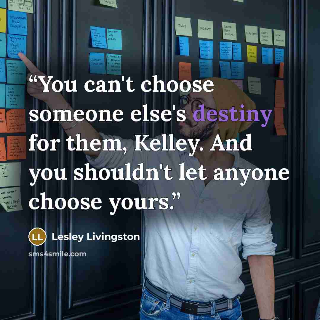 “You can't choose someone else's destiny for them, Kelley. And you shouldn't let anyone choose yours.” quote by Lesley Livingston