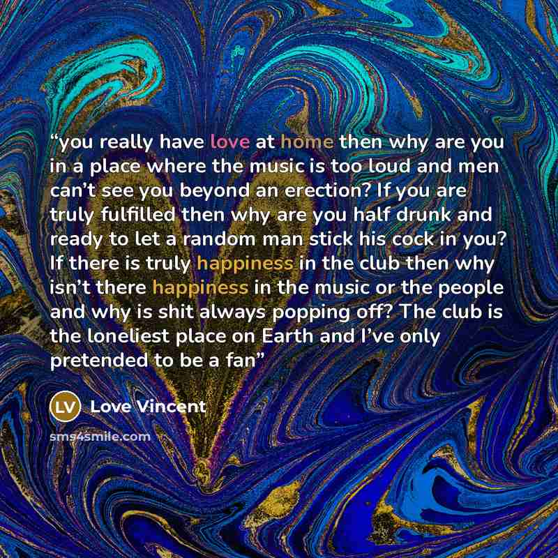 “you really have love at home then why are you in a place where the music is too loud and men can’t see you beyond an erection? If you are truly fulfilled then why are you half drunk and ready to let a random man stick his cock in you? If there is truly happiness in the club then why isn’t there…” quote by Love Vincent