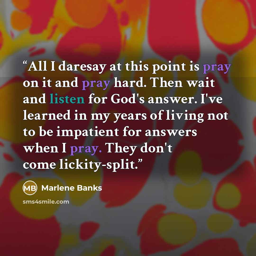 “All I daresay at this point is pray on it and pray hard. Then wait and listen for God's answer. I've learned in my years of living not to be impatient for answers when I pray. They don't come lickity-split.” quote by Marlene Banks