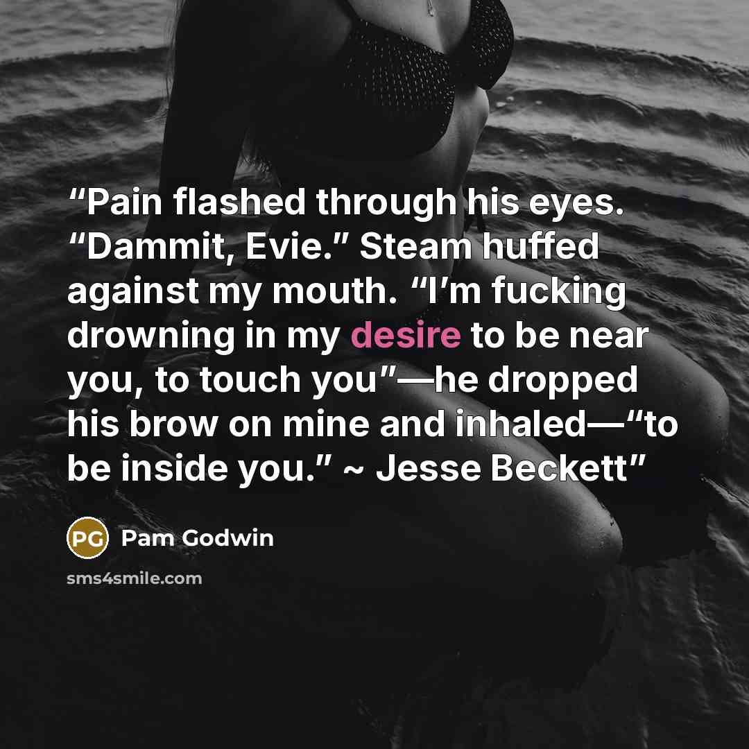 “Pain flashed through his eyes. “Dammit, Evie.” Steam huffed against my mouth. “I’m fucking drowning in my desire to be near you, to touch you”—he dropped his brow on mine and inhaled—“to be inside you.” ~ Jesse Beckett” quote by Pam Godwin