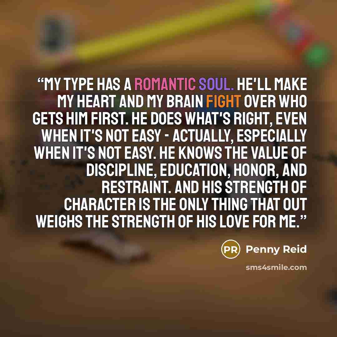 “My type has a romantic soul. He'll make my heart and my brain fight over who gets him first. He does what's right, even when it's not easy - actually, especially when it's not easy. He knows the value of discipline, education, honor, and restraint. And his strength of character is the only thing…” quote by Penny Reid