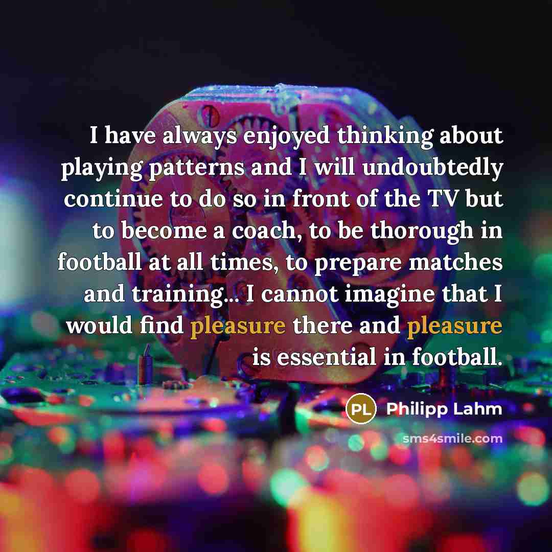 “I have always enjoyed thinking about playing patterns and I will undoubtedly continue to do so in front of the TV but to become a coach, to be thorough in football at all times, to prepare matches and training... I cannot imagine that I would find pleasure there and pleasure is essential in…” quote by Philipp Lahm