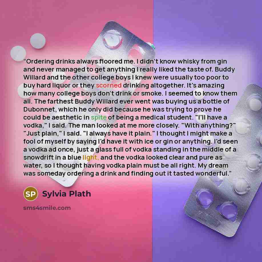 “Ordering drinks always floored me. I didn't know whisky from gin and never managed to get anything I really liked the taste of. Buddy Willard and the other college boys I knew were usually too poor to buy hard liquor or they scorned drinking altogether. It's amazing how many college boys don't…” quote by Sylvia Plath