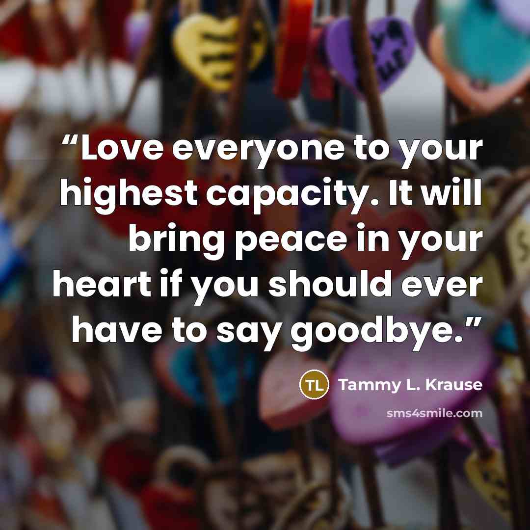 “Love everyone to your highest capacity. It will bring peace in your heart if you should ever have to say goodbye.” quote by Tammy L. Krause