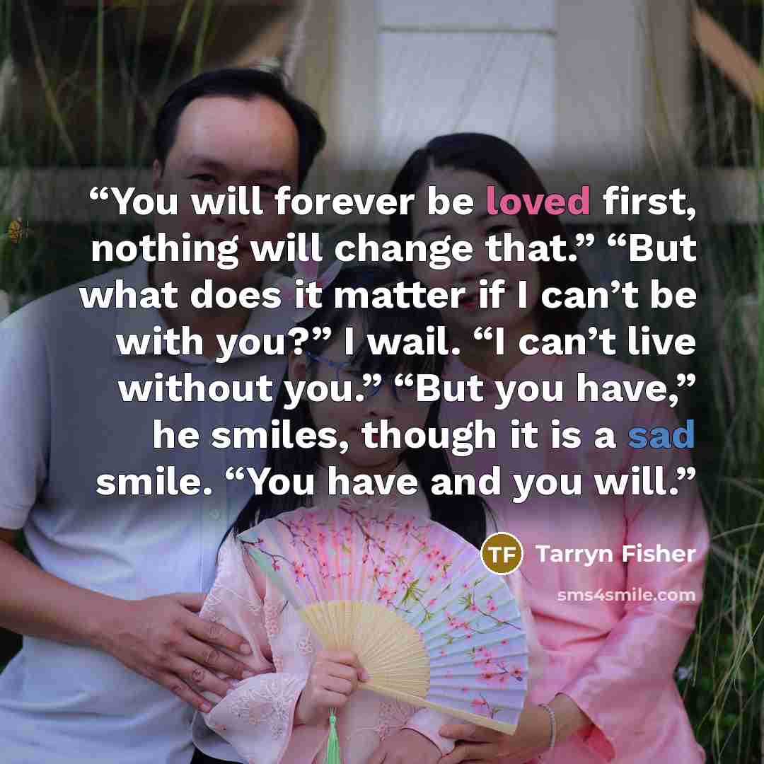 “You will forever be loved first, nothing will change that.” “But what does it matter if I can’t be with you?” I wail. “I can’t live without you.” “But you have,” he smiles, though it is a sad smile. “You have and you will.” quote by Tarryn Fisher