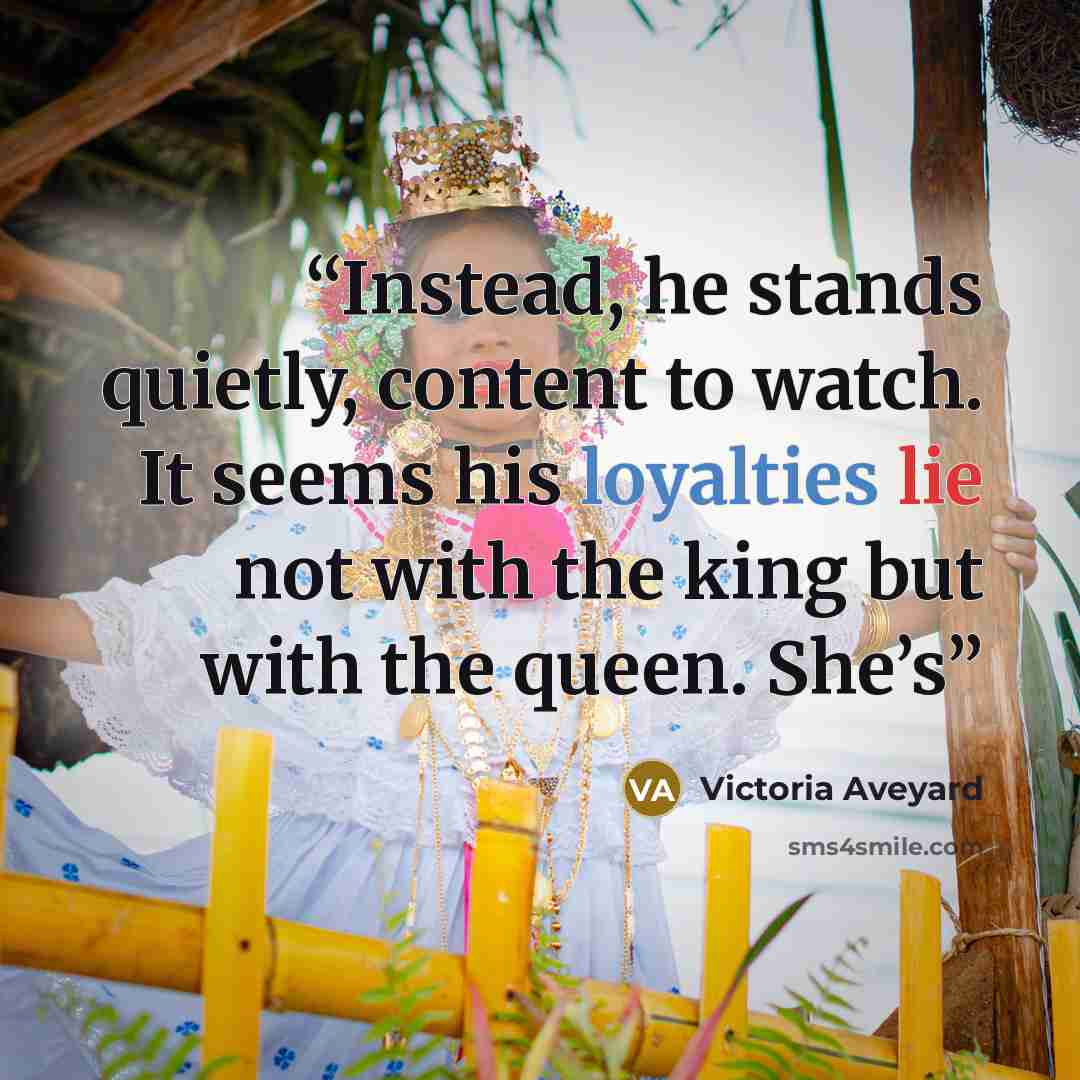 “Instead, he stands quietly, content to watch. It seems his loyalties lie not with the king but with the queen. She’s” quote by Victoria Aveyard