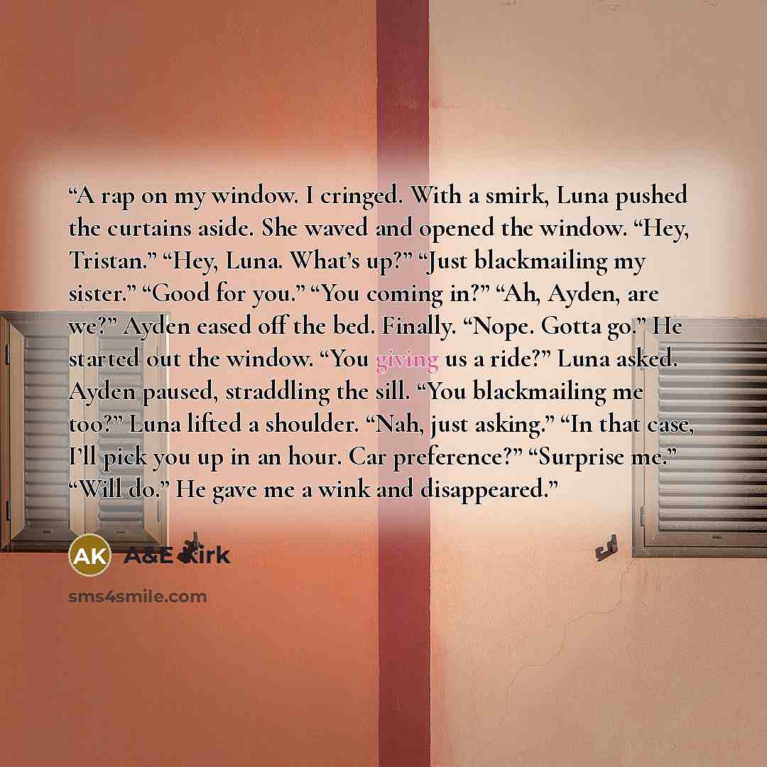 “A rap on my window. I cringed. With a smirk, Luna pushed the curtains aside. She waved and opened the window. “Hey, Tristan.” “Hey, Luna. What’s up?” “Just blackmailing my sister.” “Good for you.” “You coming in?” “Ah, Ayden, are we?” Ayden eased off the bed. Finally. “Nope. Gotta go.” He started…” quote by A&E Kirk