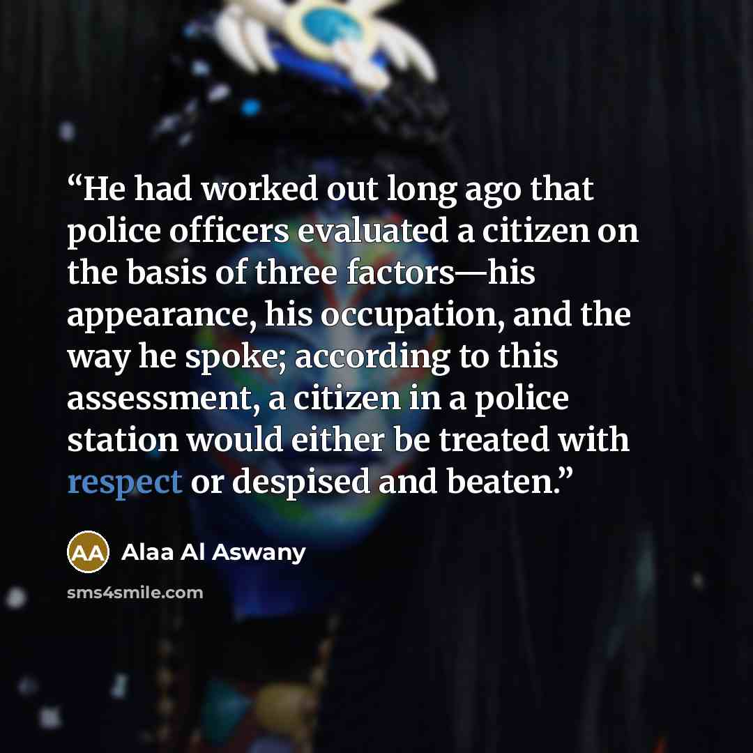 “He had worked out long ago that police officers evaluated a citizen on the basis of three factors—his appearance, his occupation, and the way he spoke; according to this assessment, a citizen in a police station would either be treated with respect or despised and beaten.” quote by Alaa Al Aswany