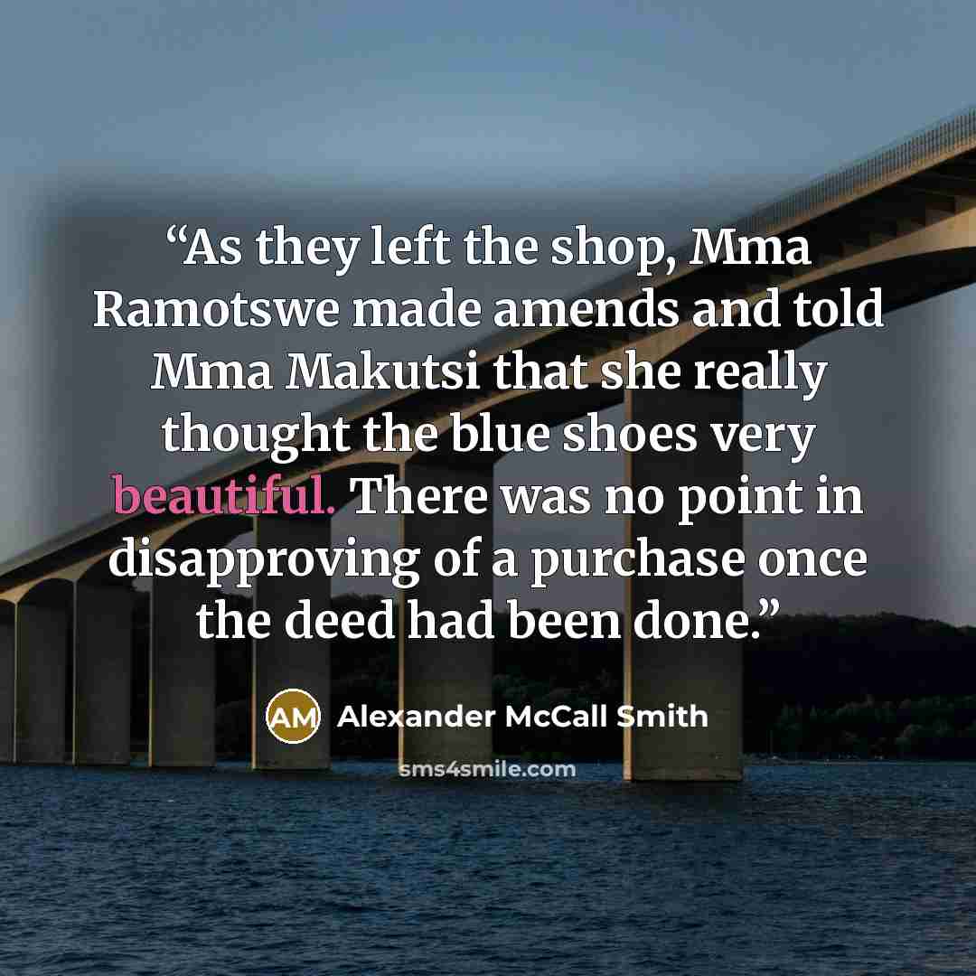 “As they left the shop, Mma Ramotswe made amends and told Mma Makutsi that she really thought the blue shoes very beautiful. There was no point in disapproving of a purchase once the deed had been done.” quote by Alexander McCall Smith