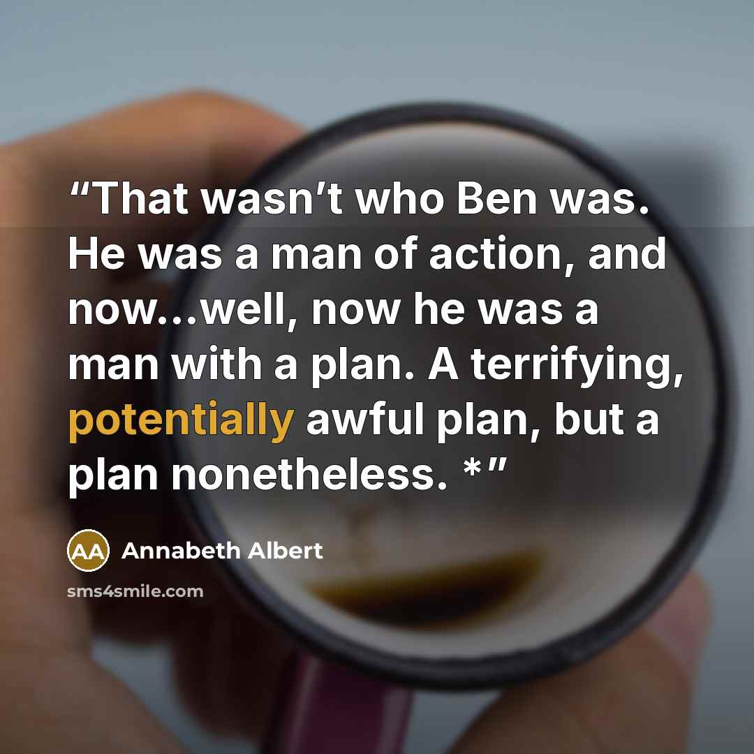 “That wasn’t who Ben was. He was a man of action, and now...well, now he was a man with a plan. A terrifying, potentially awful plan, but a plan nonetheless. *” quote by Annabeth Albert