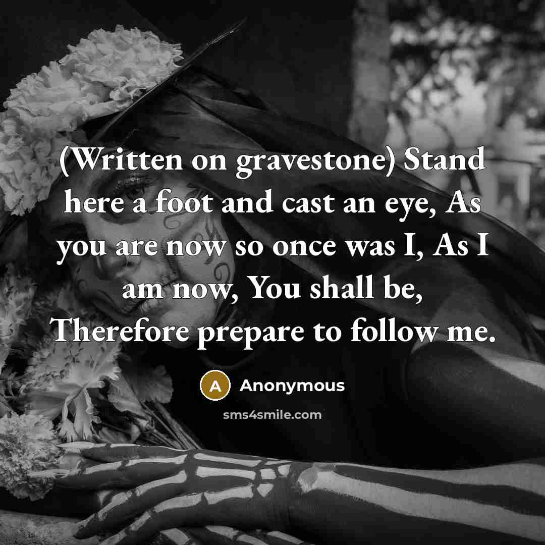 “(Written on gravestone) Stand here a foot and cast an eye, As you are now so once was I, As I am now, You shall be, Therefore prepare to follow me.” quote by Anonymous
