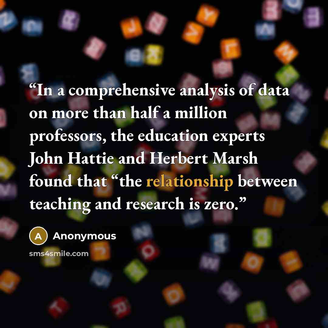 “In a comprehensive analysis of data on more than half a million professors, the education experts John Hattie and Herbert Marsh found that “the relationship between teaching and research is zero.” quote by Anonymous