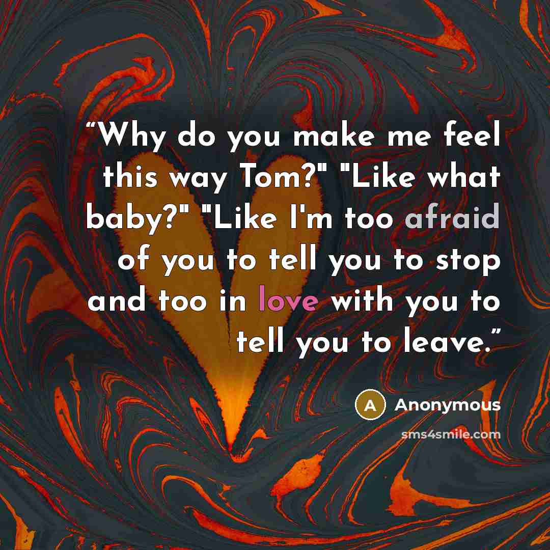 “Why do you make me feel this way Tom?" "Like what baby?" "Like I'm too afraid of you to tell you to stop and too in love with you to tell you to leave.” quote by Anonymous