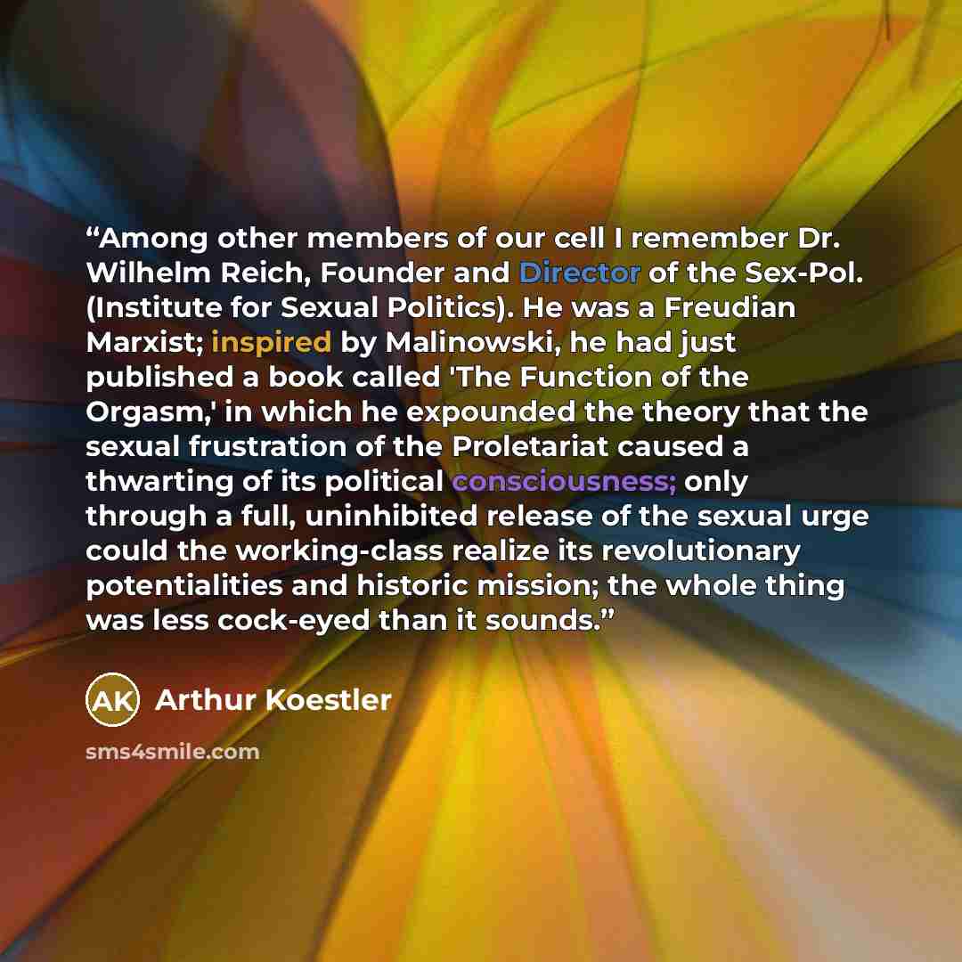 “Among other members of our cell I remember Dr. Wilhelm Reich, Founder and Director of the Sex-Pol. (Institute for Sexual Politics). He was a Freudian Marxist; inspired by Malinowski, he had just published a book called 'The Function of the Orgasm,' in which he expounded the theory that the sexual…” quote by Arthur Koestler