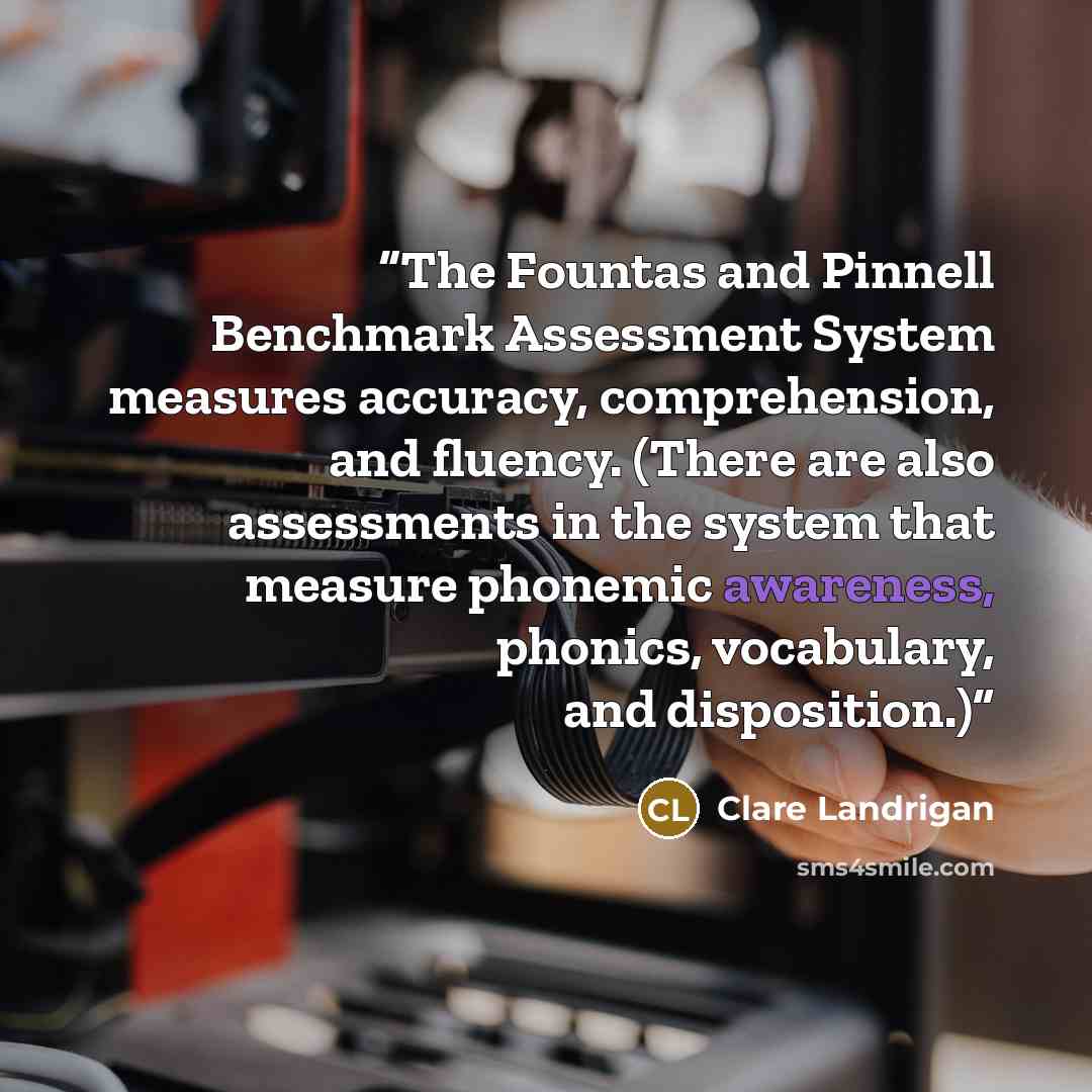 “The Fountas and Pinnell Benchmark Assessment System measures accuracy, comprehension, and fluency. (There are also assessments in the system that measure phonemic awareness, phonics, vocabulary, and disposition.)” quote by Clare Landrigan