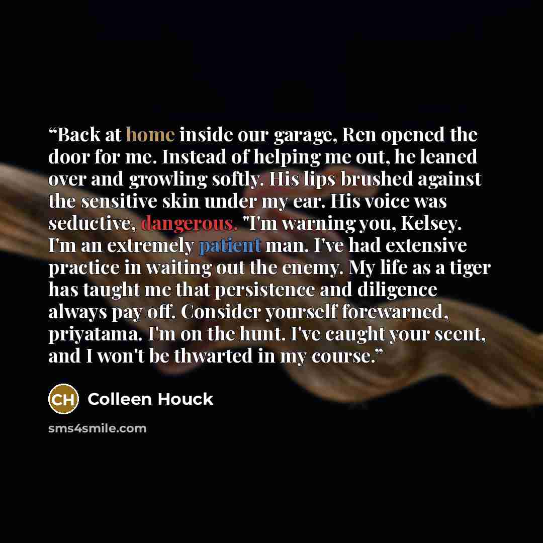 “Back at home inside our garage, Ren opened the door for me. Instead of helping me out, he leaned over and growling softly. His lips brushed against the sensitive skin under my ear. His voice was seductive, dangerous. "I'm warning you, Kelsey. I'm an extremely patient man. I've had extensive…” quote by Colleen Houck