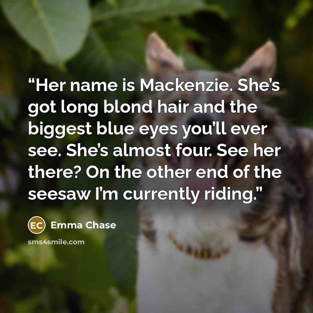 “Her name is Mackenzie. She’s got long blond hair and the biggest blue eyes you’ll ever see. She’s almost four. See her there? On the other end of the seesaw I’m currently riding.” quote by Emma Chase