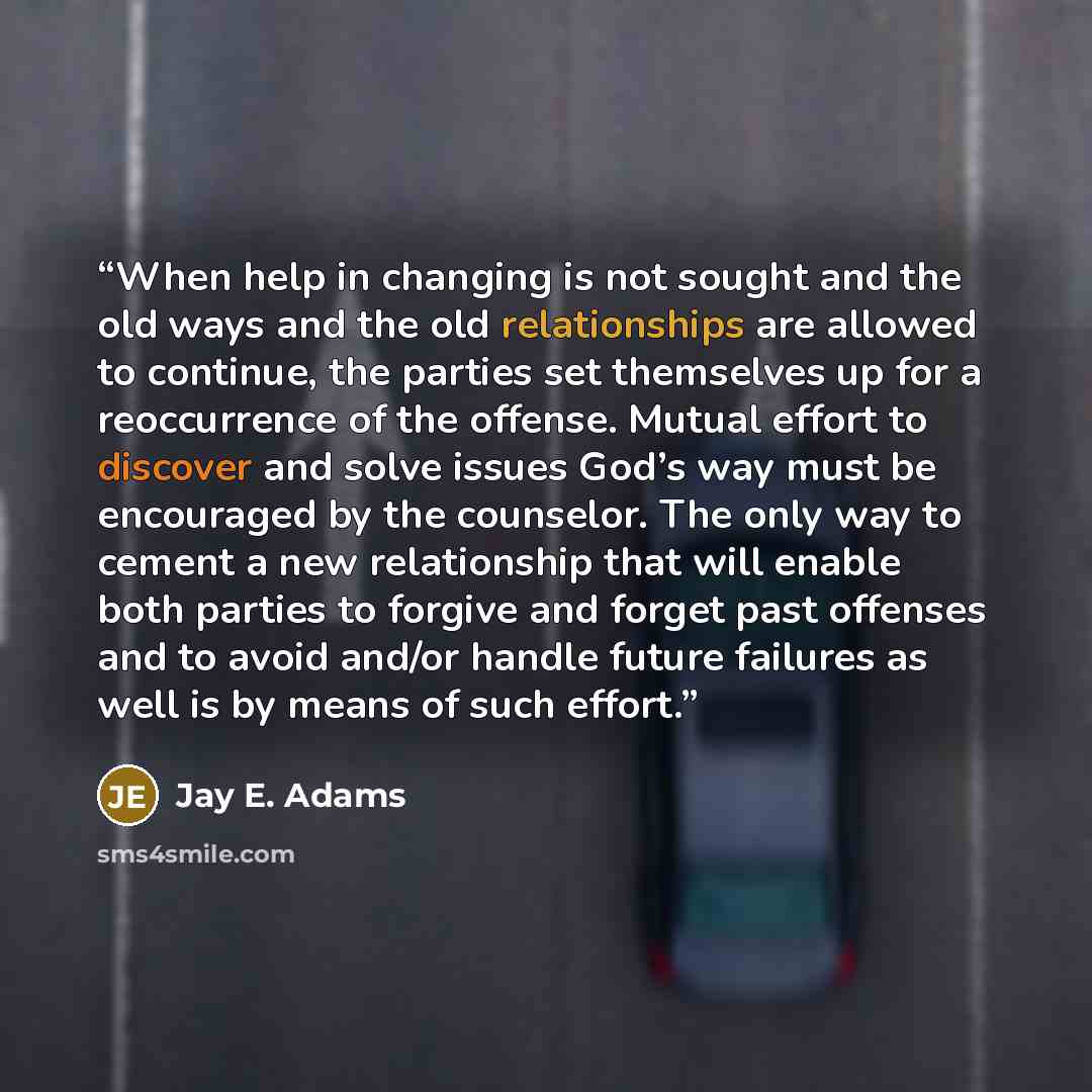 “When help in changing is not sought and the old ways and the old relationships are allowed to continue, the parties set themselves up for a reoccurrence of the offense. Mutual effort to discover and solve issues God’s way must be encouraged by the counselor. The only way to cement a new…” quote by Jay E. Adams