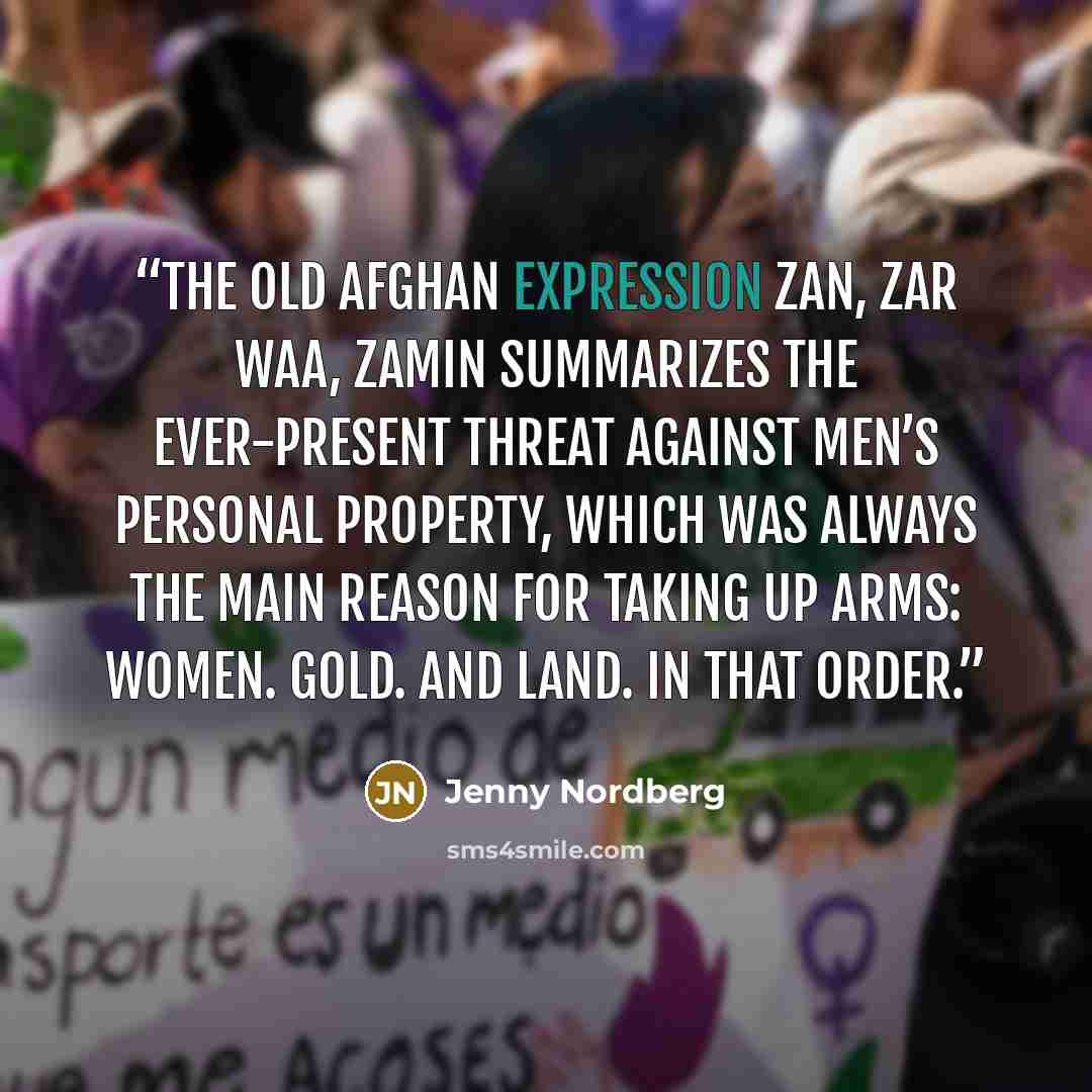 “The old Afghan expression zan, zar waa, zamin summarizes the ever-present threat against men’s personal property, which was always the main reason for taking up arms: Women. Gold. And land. In that order.” quote by Jenny Nordberg