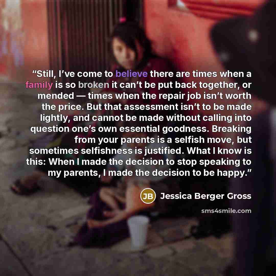 “Still, I’ve come to believe there are times when a family is so broken it can’t be put back together, or mended — times when the repair job isn’t worth the price. But that assessment isn’t to be made lightly, and cannot be made without calling into question one’s own essential goodness. Breaking…” quote by Jessica Berger Gross