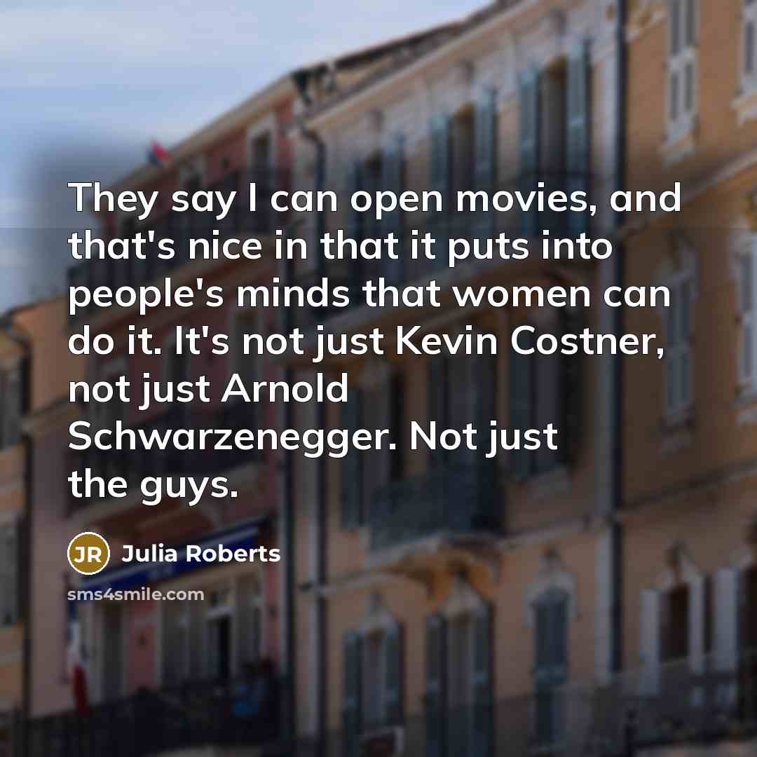 “They say I can open movies, and that's nice in that it puts into people's minds that women can do it. It's not just Kevin Costner, not just Arnold Schwarzenegger. Not just the guys.” quote by Julia Roberts