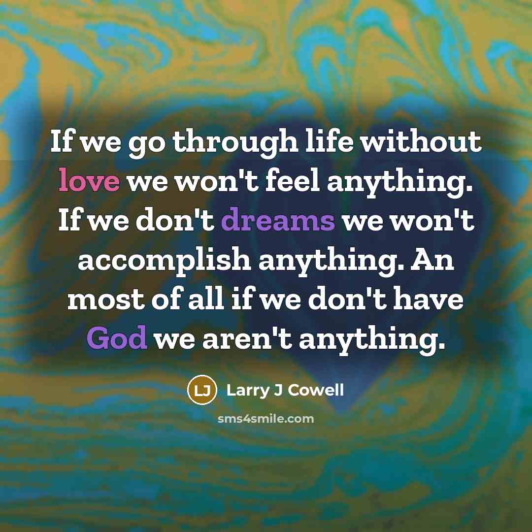 “If we go through life without love we won't feel anything. If we don't dreams we won't accomplish anything. An most of all if we don't have God we aren't anything.” quote by Larry J Cowell