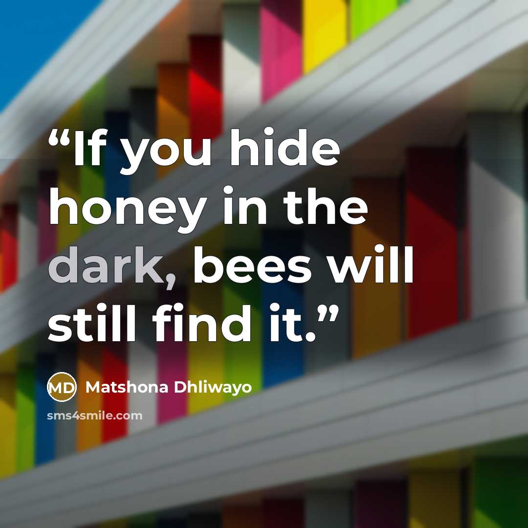 “If you hide honey in the dark, bees will still find it.” quote by Matshona Dhliwayo