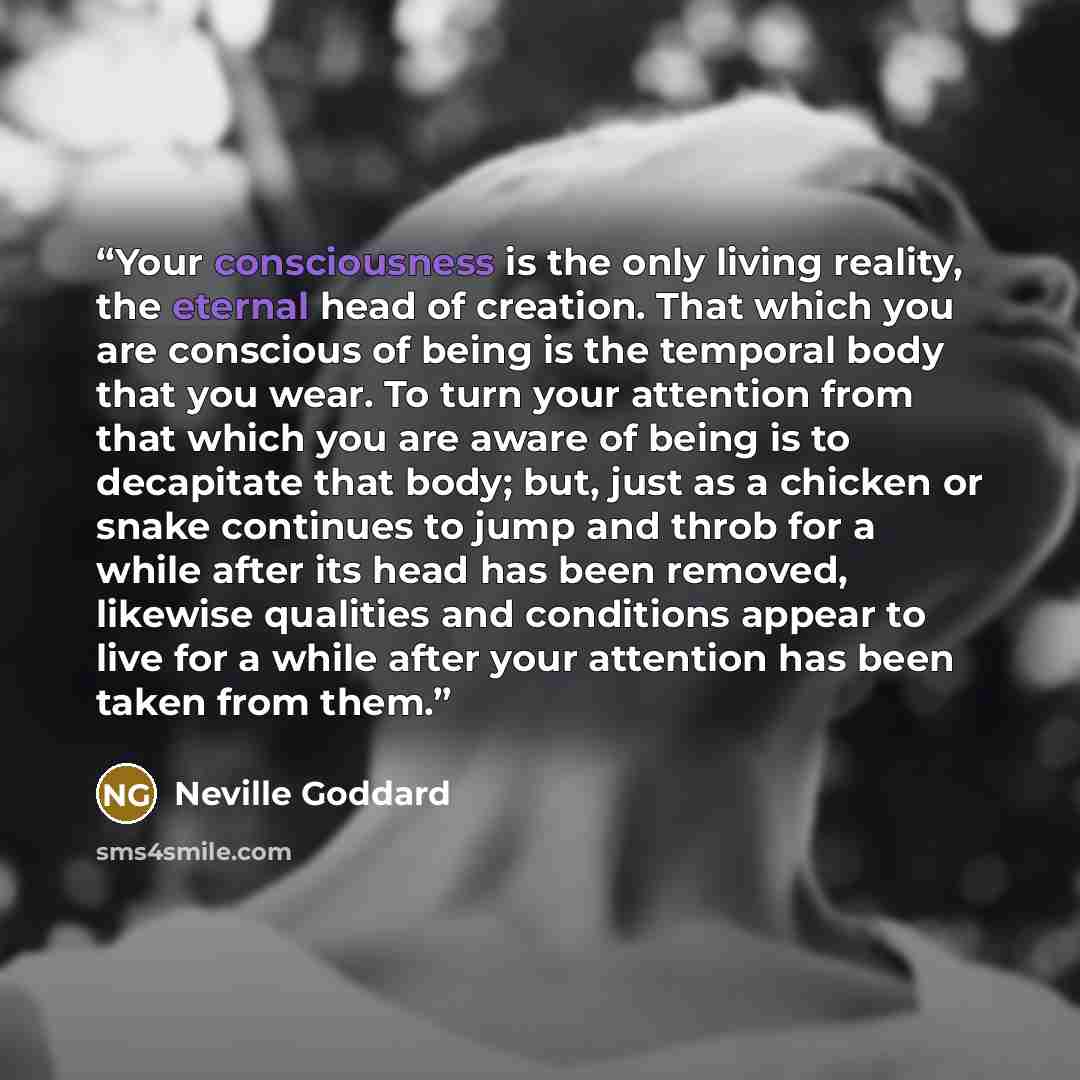“Your consciousness is the only living reality, the eternal head of creation. That which you are conscious of being is the temporal body that you wear. To turn your attention from that which you are aware of being is to decapitate that body; but, just as a chicken or snake continues to jump and…” quote by Neville Goddard
