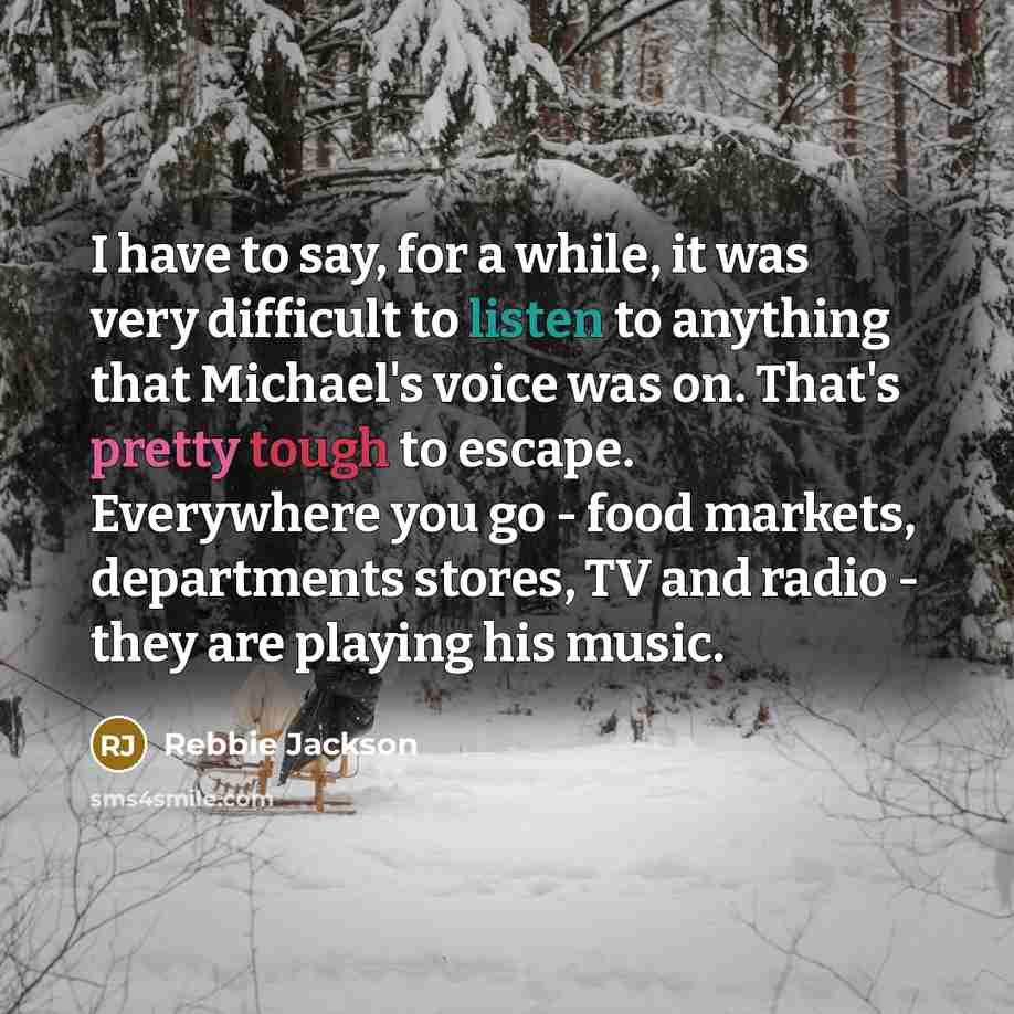 “I have to say, for a while, it was very difficult to listen to anything that Michael's voice was on. That's pretty tough to escape. Everywhere you go - food markets, departments stores, TV and radio - they are playing his music.” quote by Rebbie Jackson