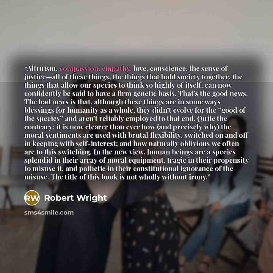 “Altruism, compassion, empathy, love, conscience, the sense of justice—all of these things, the things that hold society together, the things that allow our species to think so highly of itself, can now confidently be said to have a firm genetic basis. That’s the good news. The bad news is that…” quote by Robert Wright