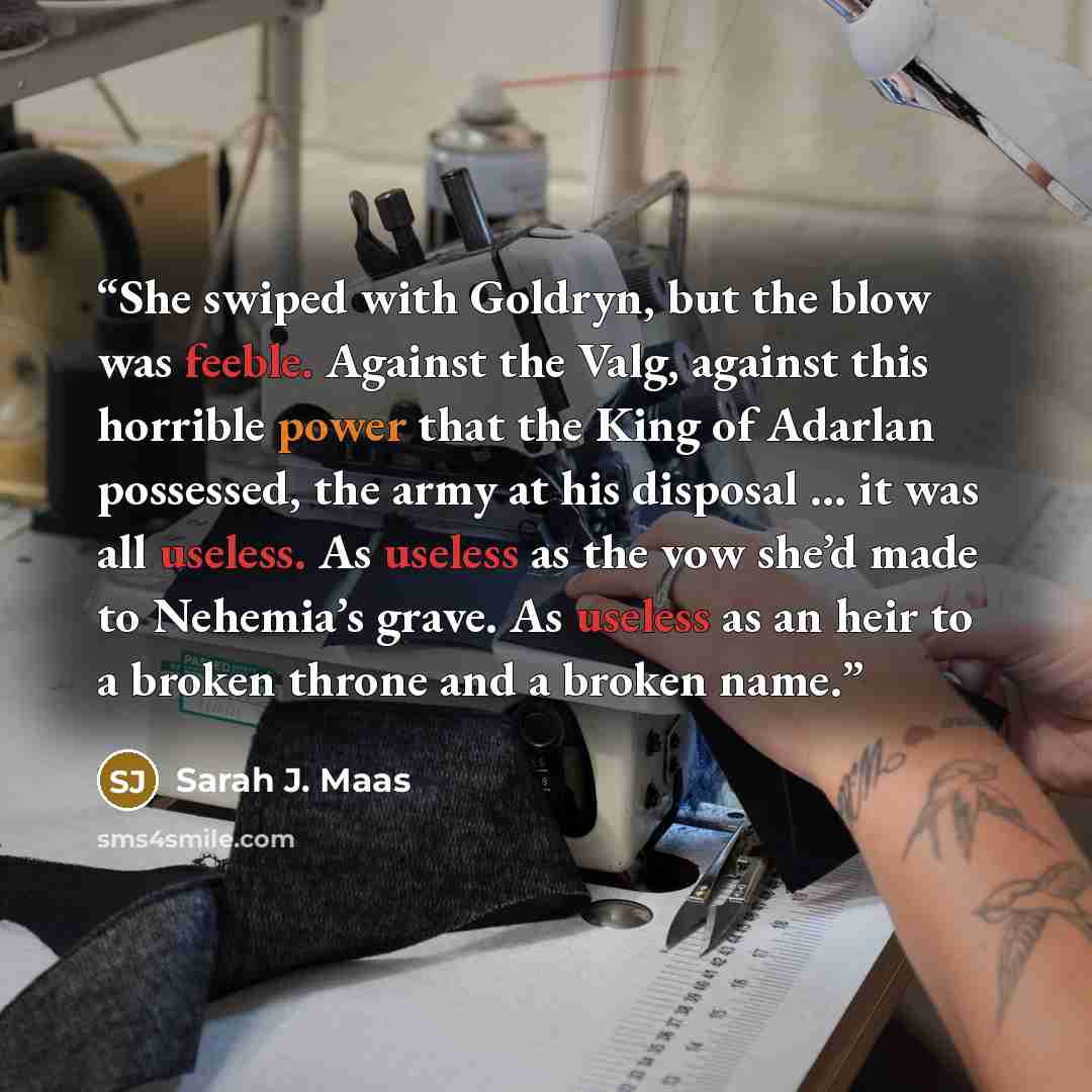 “She swiped with Goldryn, but the blow was feeble. Against the Valg, against this horrible power that the King of Adarlan possessed, the army at his disposal … it was all useless. As useless as the vow she’d made to Nehemia’s grave. As useless as an heir to a broken throne and a broken name.” quote by Sarah J. Maas