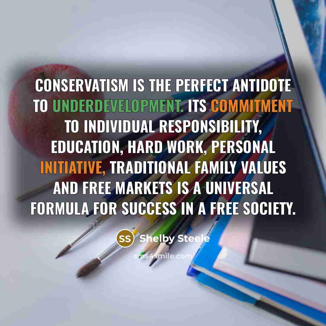 “Conservatism is the perfect antidote to underdevelopment. Its commitment to individual responsibility, education, hard work, personal initiative, traditional family values and free markets is a universal formula for success in a free society.” quote by Shelby Steele