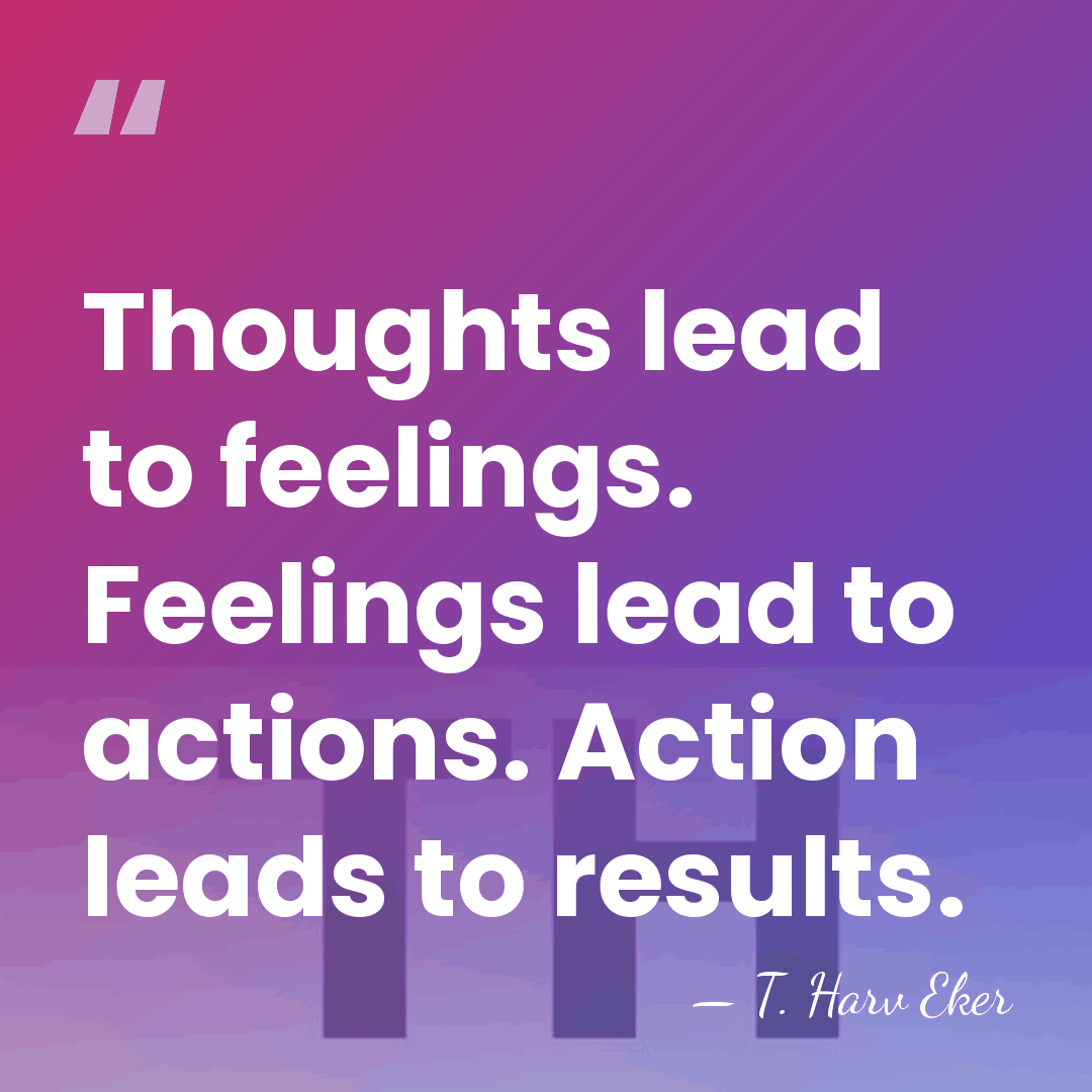 Thoughts lead to feelings. Feelings lead to actions. Action leads to results. - T. Harv Eker