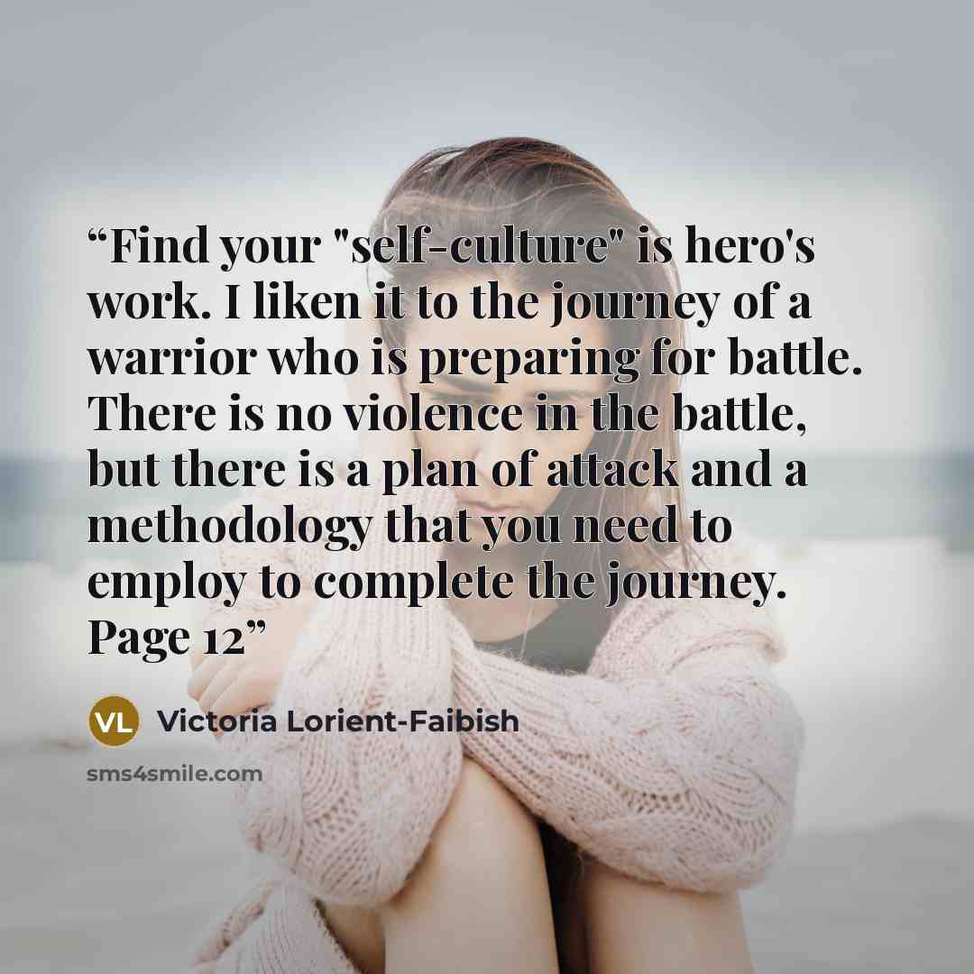 “Find your "self-culture" is hero's work. I liken it to the journey of a warrior who is preparing for battle. There is no violence in the battle, but there is a plan of attack and a methodology that you need to employ to complete the journey. Page 12” quote by Victoria Lorient-Faibish
