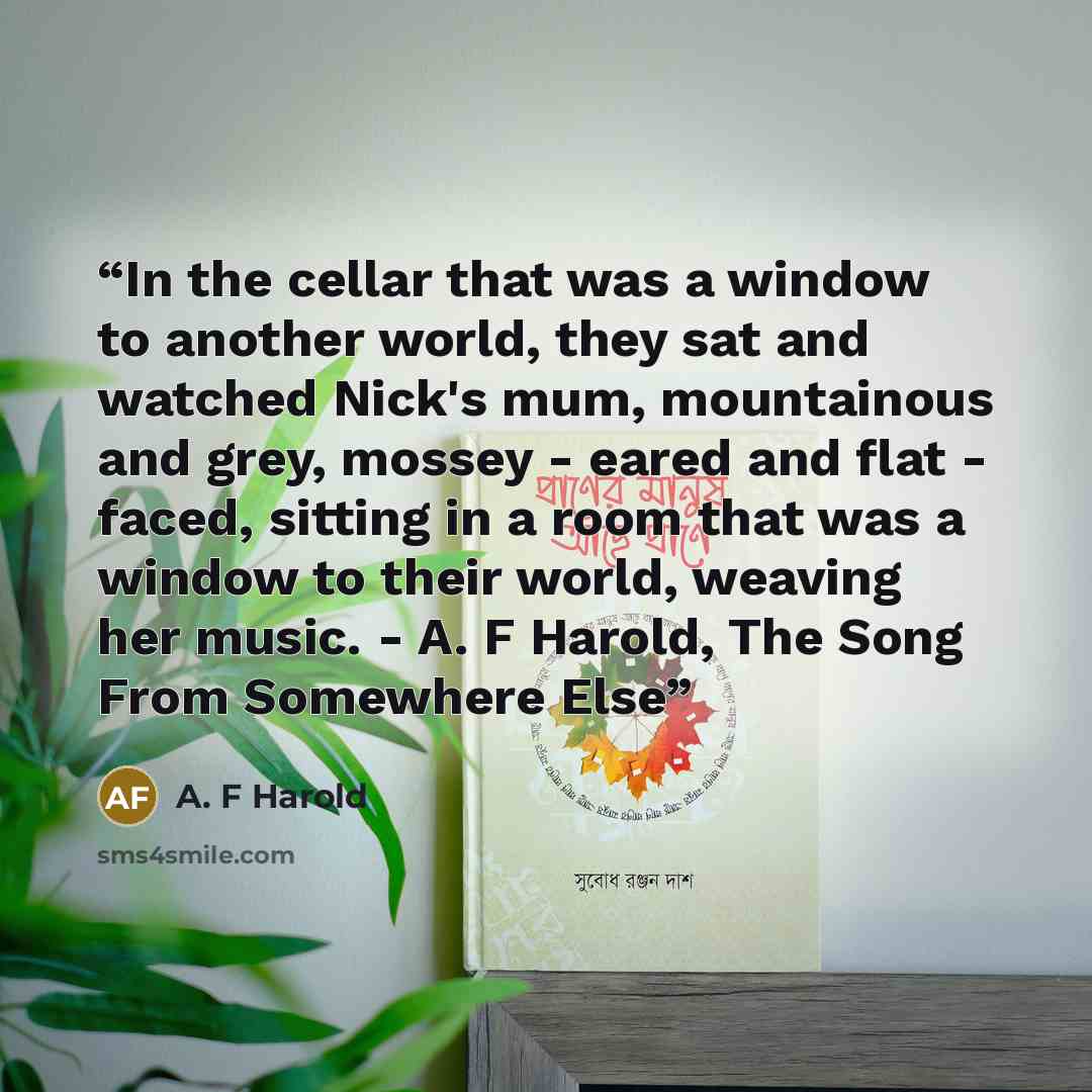 “In the cellar that was a window to another world, they sat and watched Nick's mum, mountainous and grey, mossey - eared and flat - faced, sitting in a room that was a window to their world, weaving her music. - A. F Harold, The Song From Somewhere Else” quote by A. F Harold
