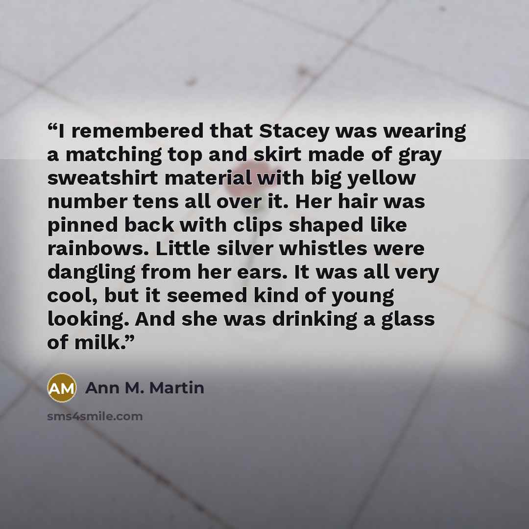 “I remembered that Stacey was wearing a matching top and skirt made of gray sweatshirt material with big yellow number tens all over it. Her hair was pinned back with clips shaped like rainbows. Little silver whistles were dangling from her ears. It was all very cool, but it seemed kind of young…” quote by Ann M. Martin