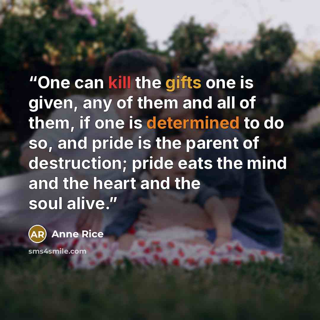 “One can kill the gifts one is given, any of them and all of them, if one is determined to do so, and pride is the parent of destruction; pride eats the mind and the heart and the soul alive.” quote by Anne Rice