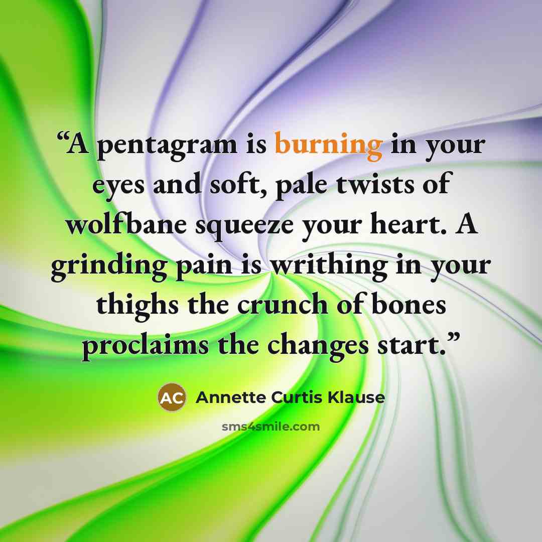 “A pentagram is burning in your eyes and soft, pale twists of wolfbane squeeze your heart. A grinding pain is writhing in your thighs the crunch of bones proclaims the changes start.” quote by Annette Curtis Klause