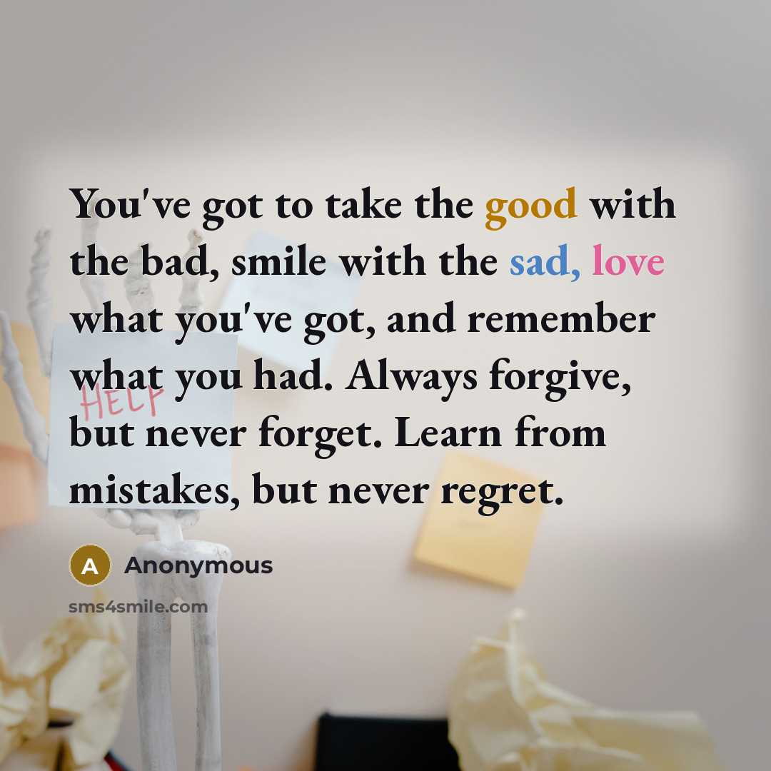 “You've got to take the good with the bad, smile with the sad, love what you've got, and remember what you had. Always forgive, but never forget. Learn from mistakes, but never regret.” quote by Anonymous