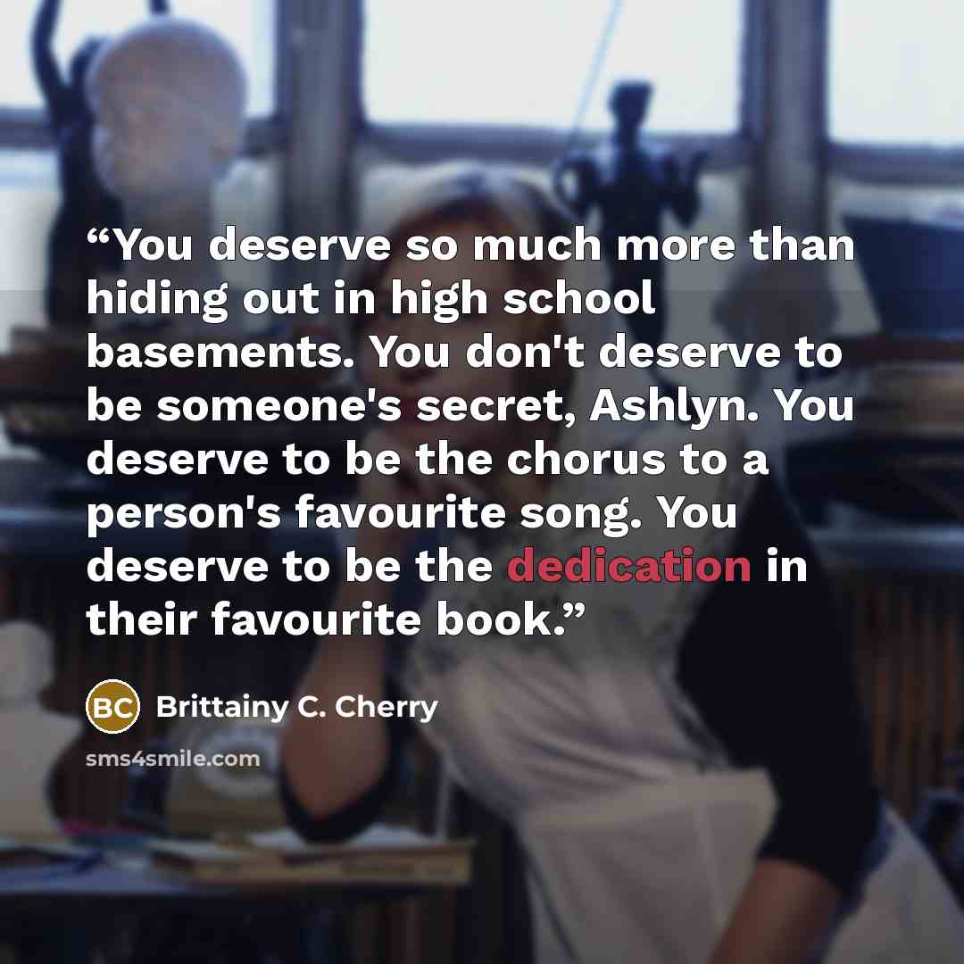 “You deserve so much more than hiding out in high school basements. You don't deserve to be someone's secret, Ashlyn. You deserve to be the chorus to a person's favourite song. You deserve to be the dedication in their favourite book.” quote by Brittainy C. Cherry