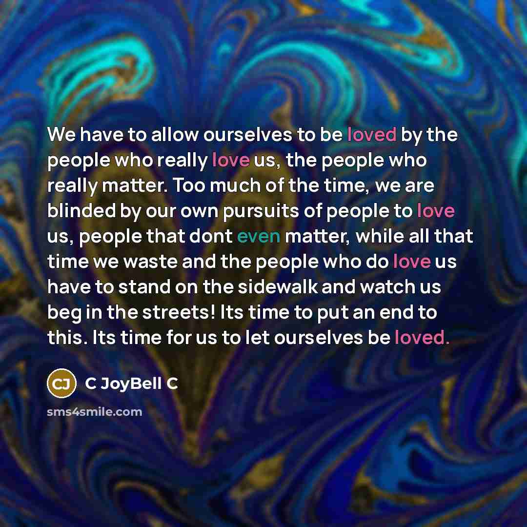 “We have to allow ourselves to be loved by the people who really love us, the people who really matter. Too much of the time, we are blinded by our own pursuits of people to love us, people that dont even matter, while all that time we waste and the people who do love us have to stand on the…” quote by C JoyBell C