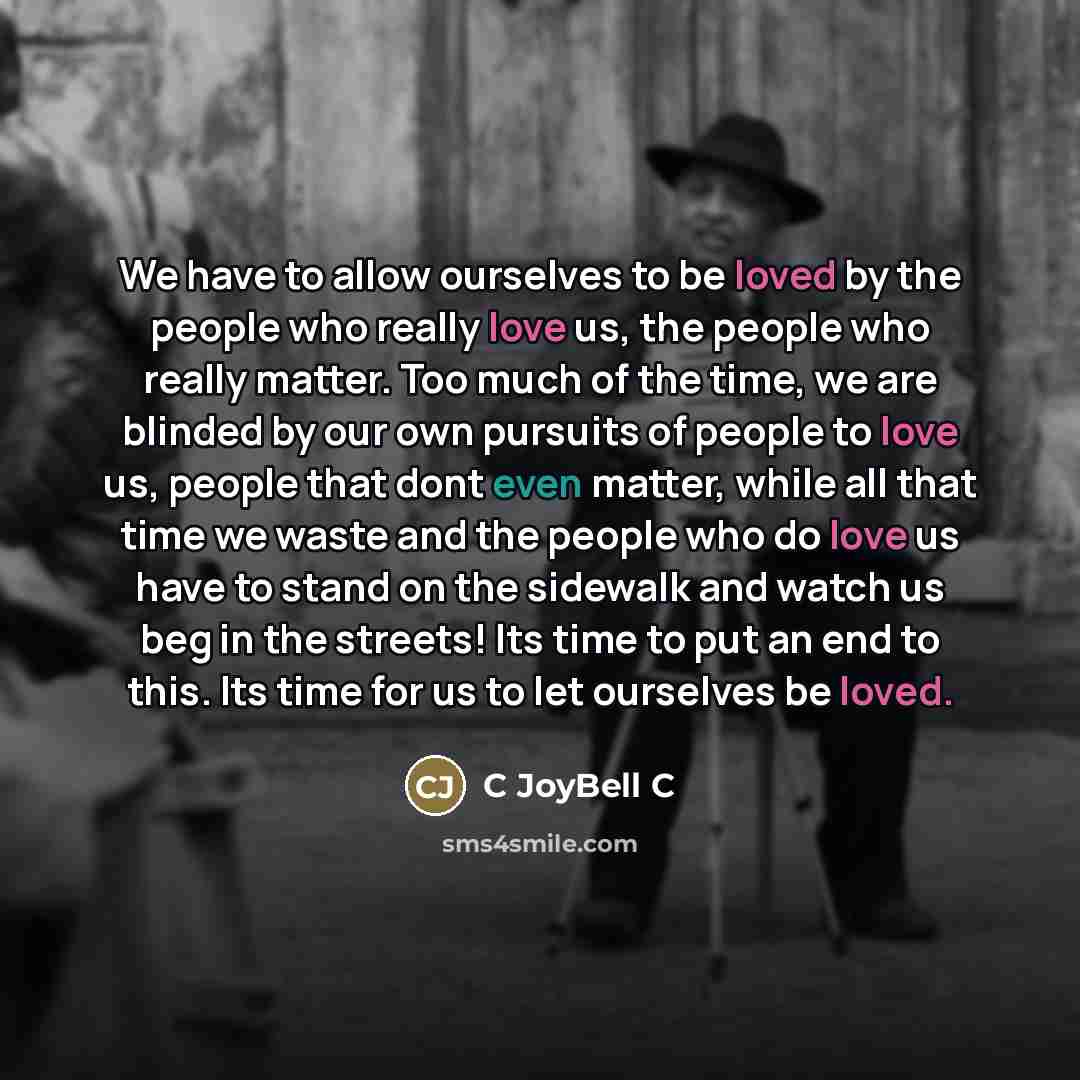 “We have to allow ourselves to be loved by the people who really love us, the people who really matter. Too much of the time, we are blinded by our own pursuits of people to love us, people that dont even matter, while all that time we waste and the people who do love us have to stand on the…” quote by C JoyBell C