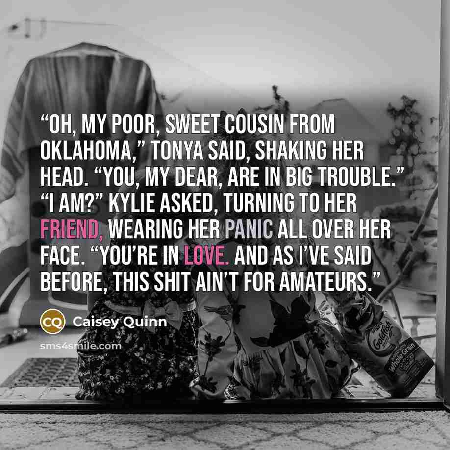 “Oh, my poor, sweet cousin from Oklahoma,” Tonya said, shaking her head. “You, my dear, are in big trouble.” “I am?” Kylie asked, turning to her friend, wearing her panic all over her face. “You’re in love. And as I’ve said before, this shit ain’t for amateurs.” quote by Caisey Quinn