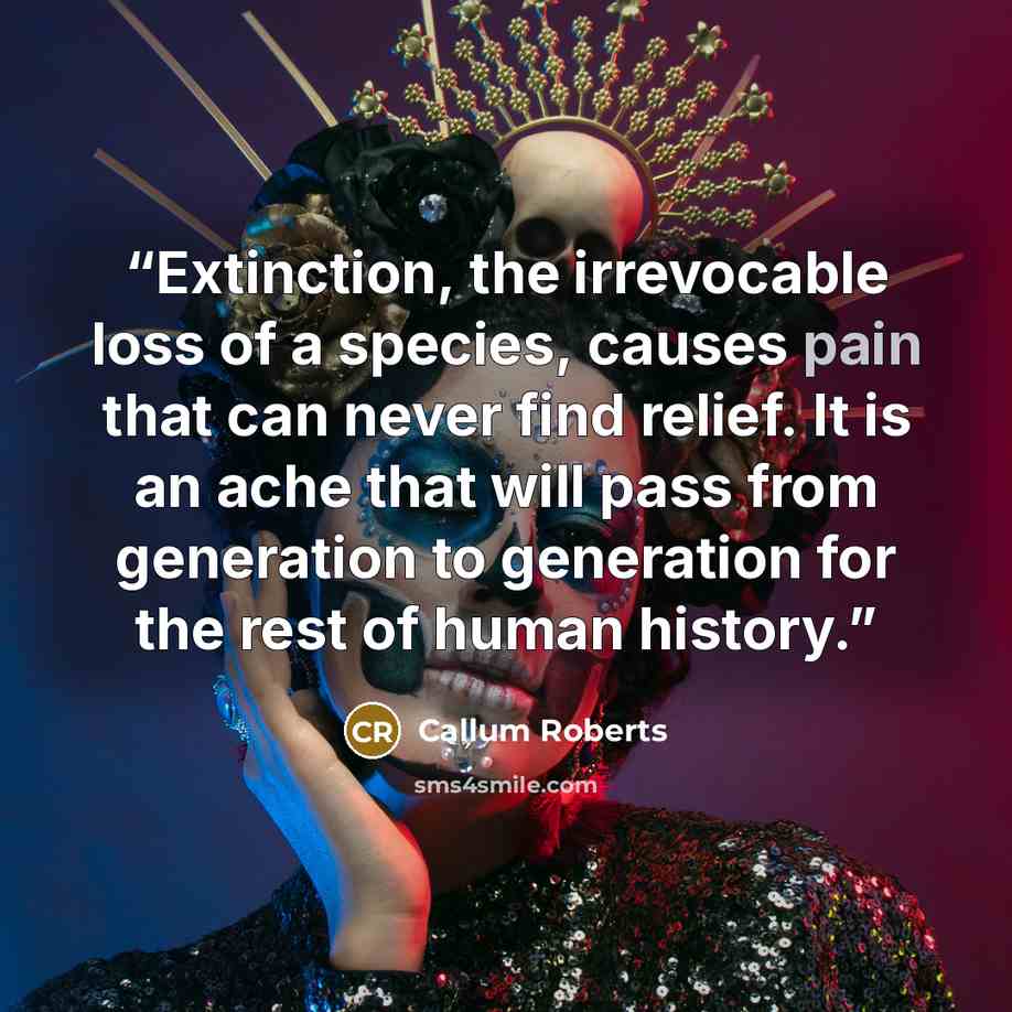 “Extinction, the irrevocable loss of a species, causes pain that can never find relief. It is an ache that will pass from generation to generation for the rest of human history.” quote by Callum Roberts