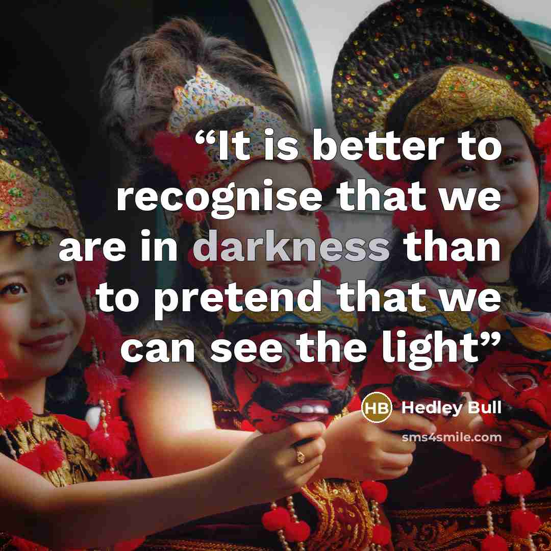 “It is better to recognise that we are in darkness than to pretend that we can see the light” quote by Hedley Bull